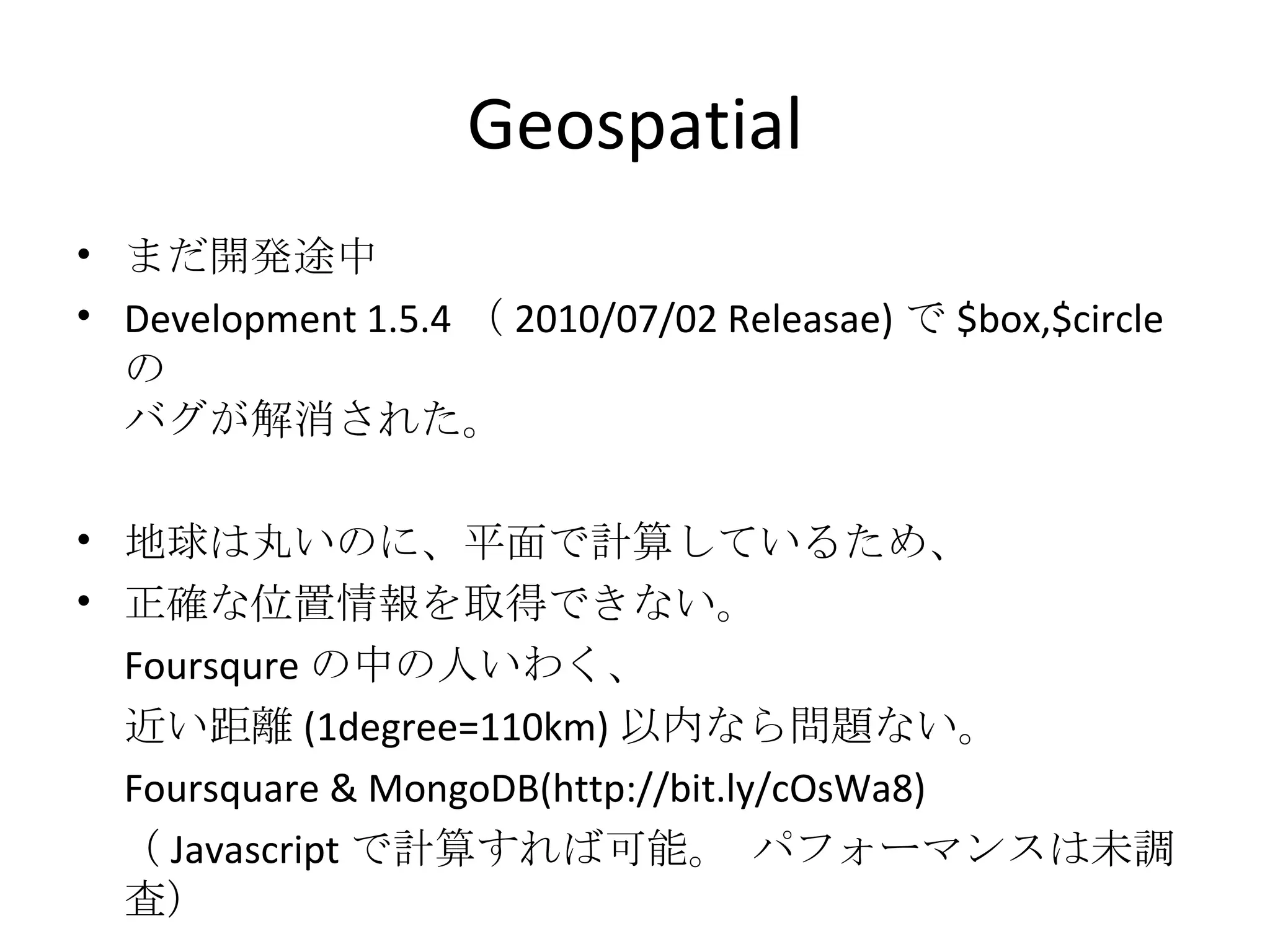Geospatial まだ開発途中 Development 1.5.4 （ 2010/07/02 Releasae) で $box,$circle の バグが解消された。 地球は丸いのに、平面で計算しているため、 正確な位置情報を取得できない。 Foursqure の中の人いわく、 近い距離 (1degree=110km) 以内なら問題ない。 Foursquare & MongoDB(http://bit.ly/cOsWa8) 　（ Javascript で計算すれば可能。 パフォーマンスは未調査） 