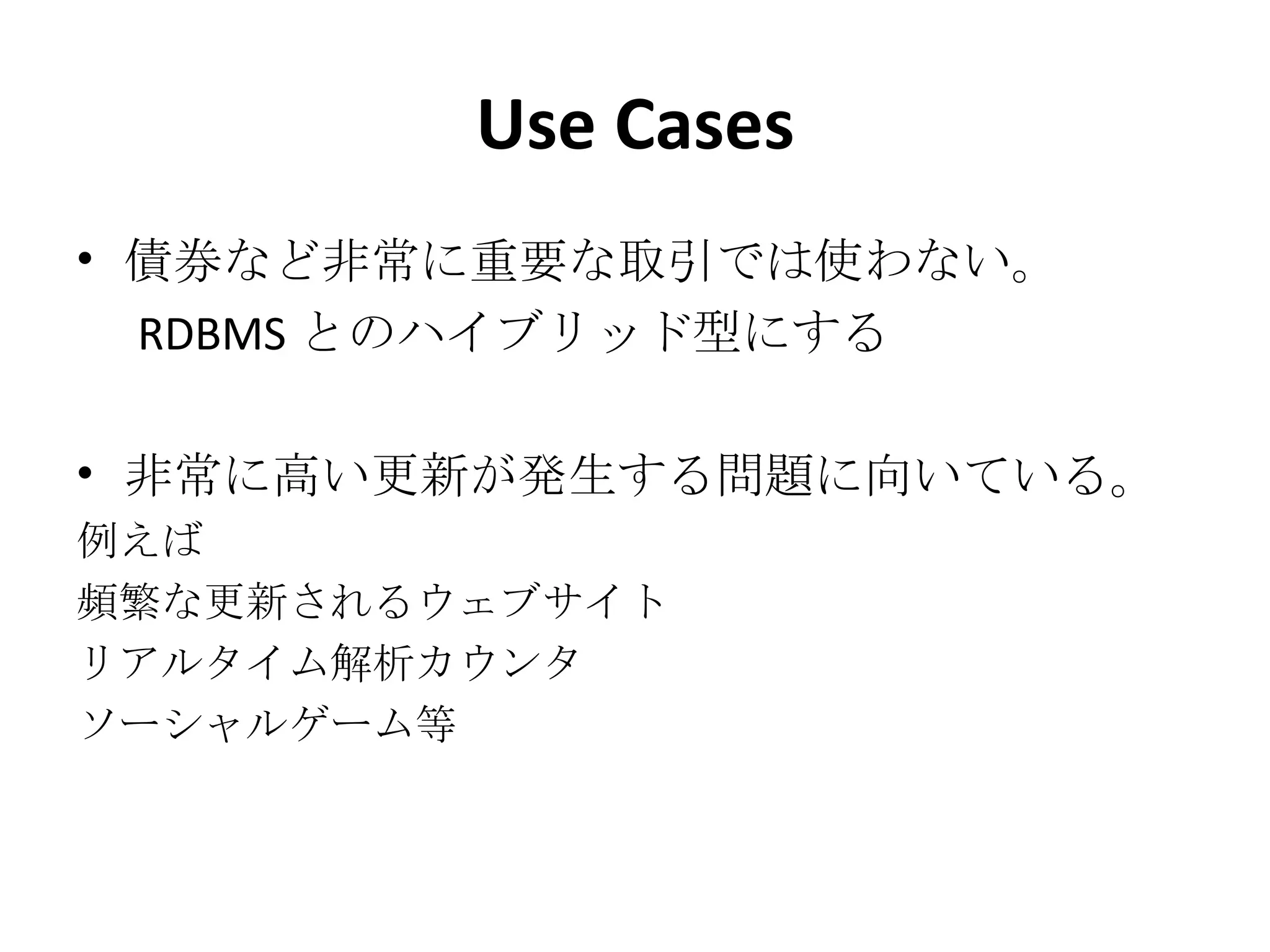 Use Cases 債券など非常に重要な取引では使わない。 　 RDBMS とのハイブリッド型にする 非常に高い更新が発生する問題に向いている。 例えば 頻繁な更新されるウェブサイト リアルタイム解析カウンタ ソーシャルゲーム等 