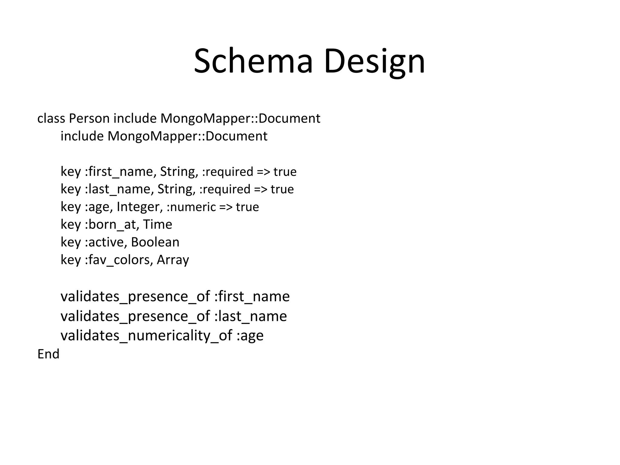 Schema Design class Person include MongoMapper::Document include MongoMapper::Document key :first_name, String,  :required => true  key :last_name, String , :required => true  key :age, Integer , :numeric => true  key :born_at, Time  key :active, Boolean  key :fav_colors, Array validates_presence_of :first_name  validates_presence_of :last_name  validates_numericality_of :age   End 