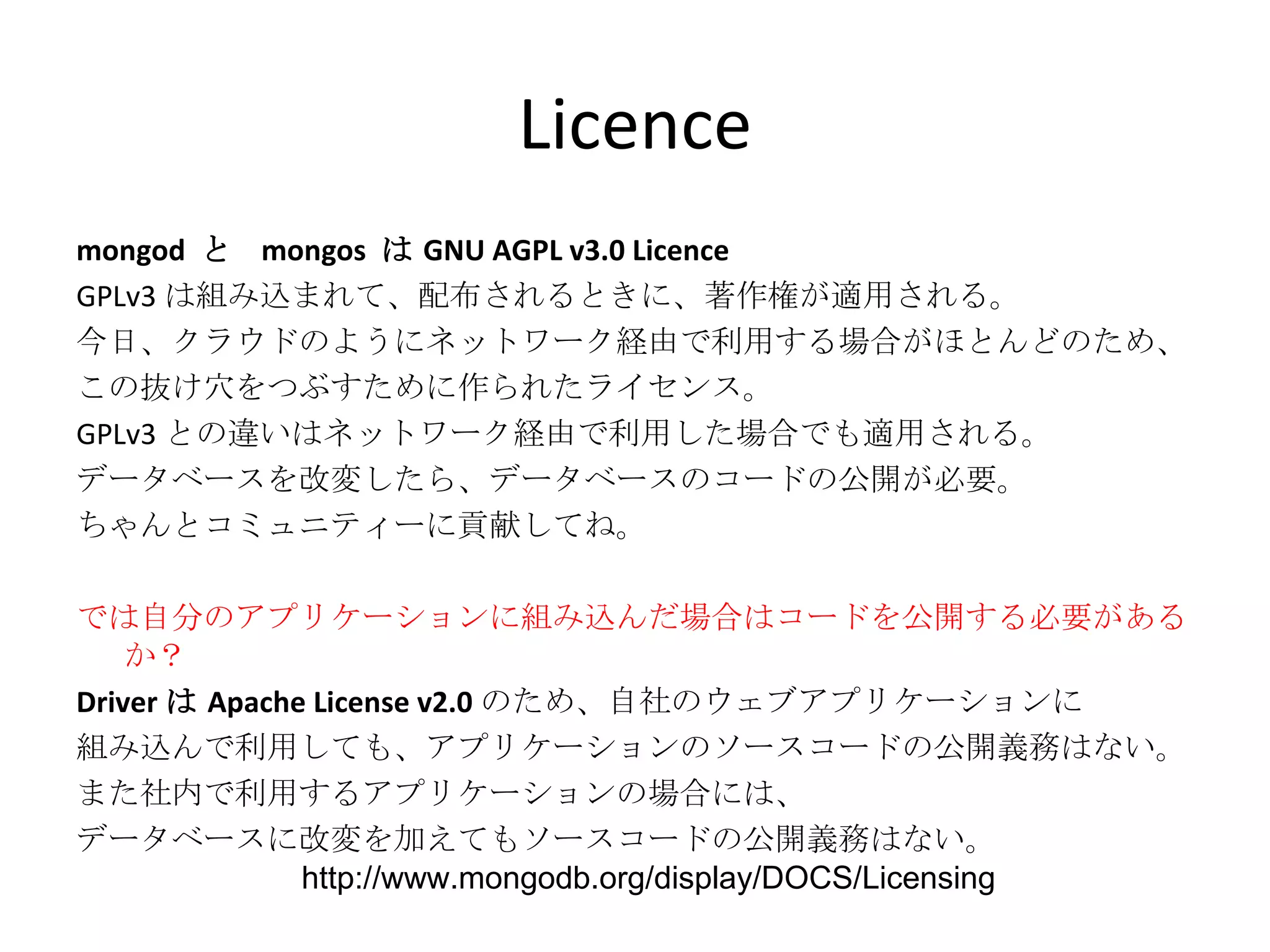 Licence mongod  と  mongos  は GNU AGPL v3.0 Licence GPLv3 は組み込まれて、配布されるときに、著作権が適用される。 今日、クラウドのようにネットワーク経由で利用する場合がほとんどのため、 この抜け穴をつぶすために作られたライセンス。 GPLv3 との違いはネットワーク経由で利用した場合でも適用される。 データベースを改変したら、データベースのコードの公開が必要。 ちゃんとコミュニティーに貢献してね。 では自分のアプリケーションに組み込んだ場合はコードを公開する必要があるか？ Driver は Apache License v2.0 のため、自社のウェブアプリケーションに 組み込んで利用しても、アプリケーションのソースコードの公開義務はない。 また社内で利用するアプリケーションの場合には、 データベースに改変を加えてもソースコードの公開義務はない。 http://www.mongodb.org/display/DOCS/Licensing 