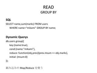 READ GROUP BY SQL SELECT name,sum(marks) FROM users  WHERE name=“mikami” GROUP BY name; Dynamic Querys db.users.group({ key:{name:true}, cond:{name:"mikami"}, reduce: function(obj,prev){prev.msum += obj.marks}, initial: {msum:0} }); 組み込みの Map/Reduce を使う 