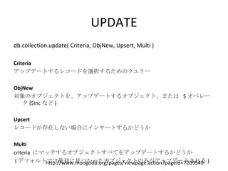 UPDATE db.collection.update( Criteria, ObjNew, Upsert, Multi ) Criteria アップデートするレコードを選択するためのクエリー ObjNew 対象のオブジェクトを、アップデートするオブジェクト、または  $ オペレータ ($inc など ) Upsert レコードが存在しない場合にインサートするかどうか Multi criteria  にマッチするオブジェクトすべてをアップデートするかどうか ( デフォルトでは最初に見つかったオブジェクトのみがアップデートされる ) http://www.mongodb.org/pages/viewpage.action?pageId=7209549 