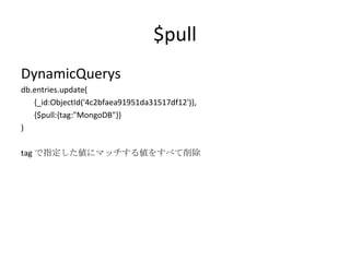 $pull DynamicQuerys db.entries.update( {_id:ObjectId('4c2bfaea91951da31517df12')}, {$pull:{tag:"MongoDB"}} ) tag で指定した値にマッチする値をすべて削除 