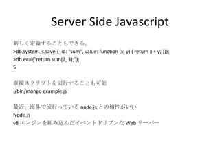 Server Side Javascript 新しく定義することもできる。 >db.system.js.save({_id: "sum", value: function (x, y) { return x + y; }}); >db.eval("return sum(2, 3);"); 5 直接スクリプトを実行することも可能 ./bin/mongo example.js 最近、海外で流行っている node.js との相性がいい Node.js v8 エンジンを組み込んだイベントドリブンな Web サーバー 