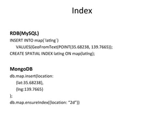 Index RDB(MySQL) INSERT INTO map(`latlng`)  VALUES(GeoFromText(POINT(35.68238, 139.7665)); CREATE SPATIAL INDEX latlng ON map(latlng); MongoDB db.map.insert(location: {lat:35.68238}, {lng:139.7665} ); db.map.ensureIndex({location: “2d”}) 