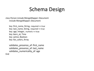 Schema Design class Person include MongoMapper::Document include MongoMapper::Document key :first_name, String,  :required => true  key :last_name, String , :required => true  key :age, Integer , :numeric => true  key :born_at, Time  key :active, Boolean  key :fav_colors, Array validates_presence_of :first_name  validates_presence_of :last_name  validates_numericality_of :age   End 