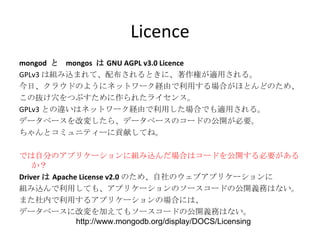 Licence mongod  と  mongos  は GNU AGPL v3.0 Licence GPLv3 は組み込まれて、配布されるときに、著作権が適用される。 今日、クラウドのようにネットワーク経由で利用する場合がほとんどのため、 この抜け穴をつぶすために作られたライセンス。 GPLv3 との違いはネットワーク経由で利用した場合でも適用される。 データベースを改変したら、データベースのコードの公開が必要。 ちゃんとコミュニティーに貢献してね。 では自分のアプリケーションに組み込んだ場合はコードを公開する必要があるか？ Driver は Apache License v2.0 のため、自社のウェブアプリケーションに 組み込んで利用しても、アプリケーションのソースコードの公開義務はない。 また社内で利用するアプリケーションの場合には、 データベースに改変を加えてもソースコードの公開義務はない。 http://www.mongodb.org/display/DOCS/Licensing 