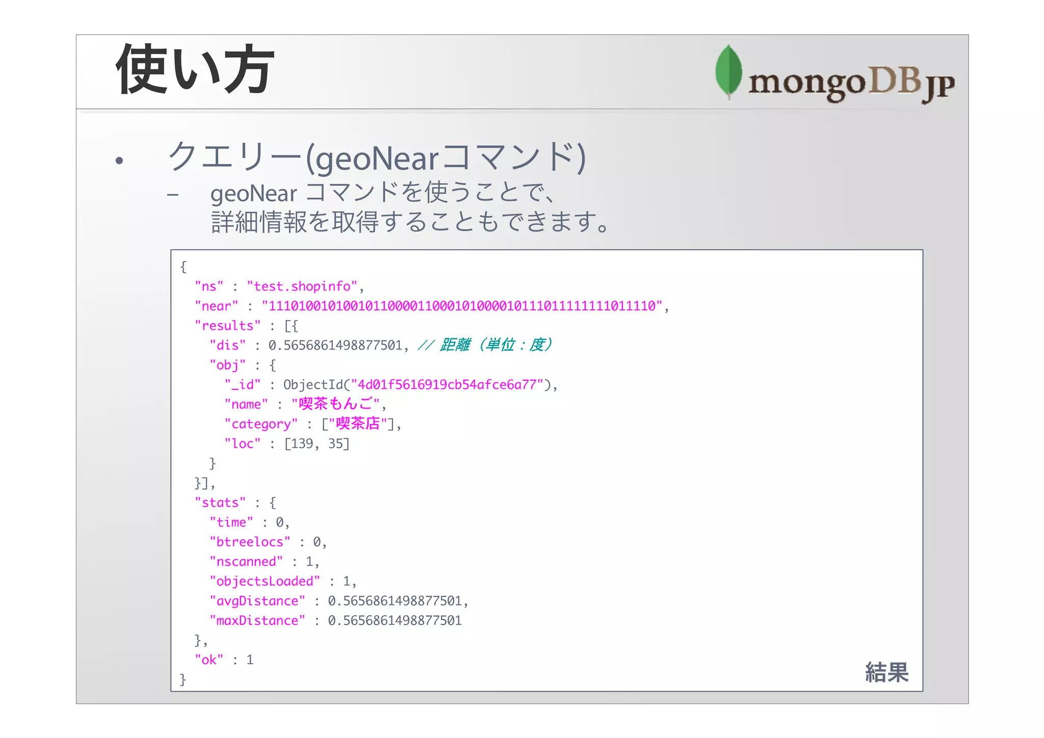 {
    "ns" : "test.shopinfo",
    "near" : "1110100101001011000011000101000010111011111111011110",
    "results" : [{
       "dis" : 0.5656861498877501,
       "obj" : {
         "_id" : ObjectId("4d01f5616919cb54afce6a77"),
         "name" : "喫茶もんご",
         "category" : ["喫茶店"],
         "loc" : [139, 35]
       }
    }],
    "stats" : {
       "time" : 0,
       "btreelocs" : 0,
       "nscanned" : 1,
       "objectsLoaded" : 1,
       "avgDistance" : 0.5656861498877501,
       "maxDistance" : 0.5656861498877501
    },
    "ok" : 1
}
 