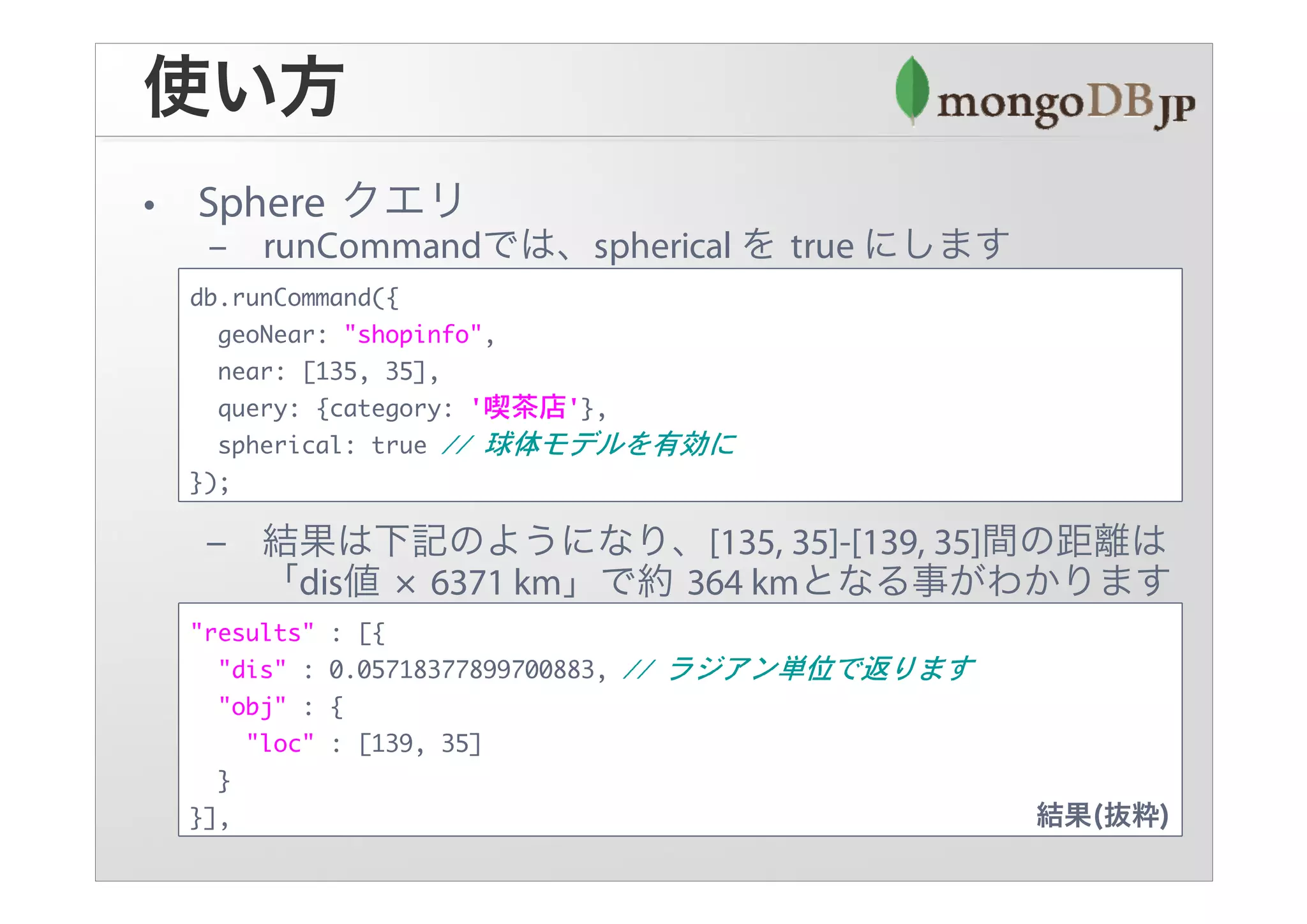 db.runCommand({
  geoNear: "shopinfo",
  near: [135, 35],
  query: {category: '喫茶店'},
  spherical: true
});




"results"   : [{
  "dis" :   0.05718377899700883,
  "obj" :   {
    "loc"   : [139, 35]
  }
}],
 
