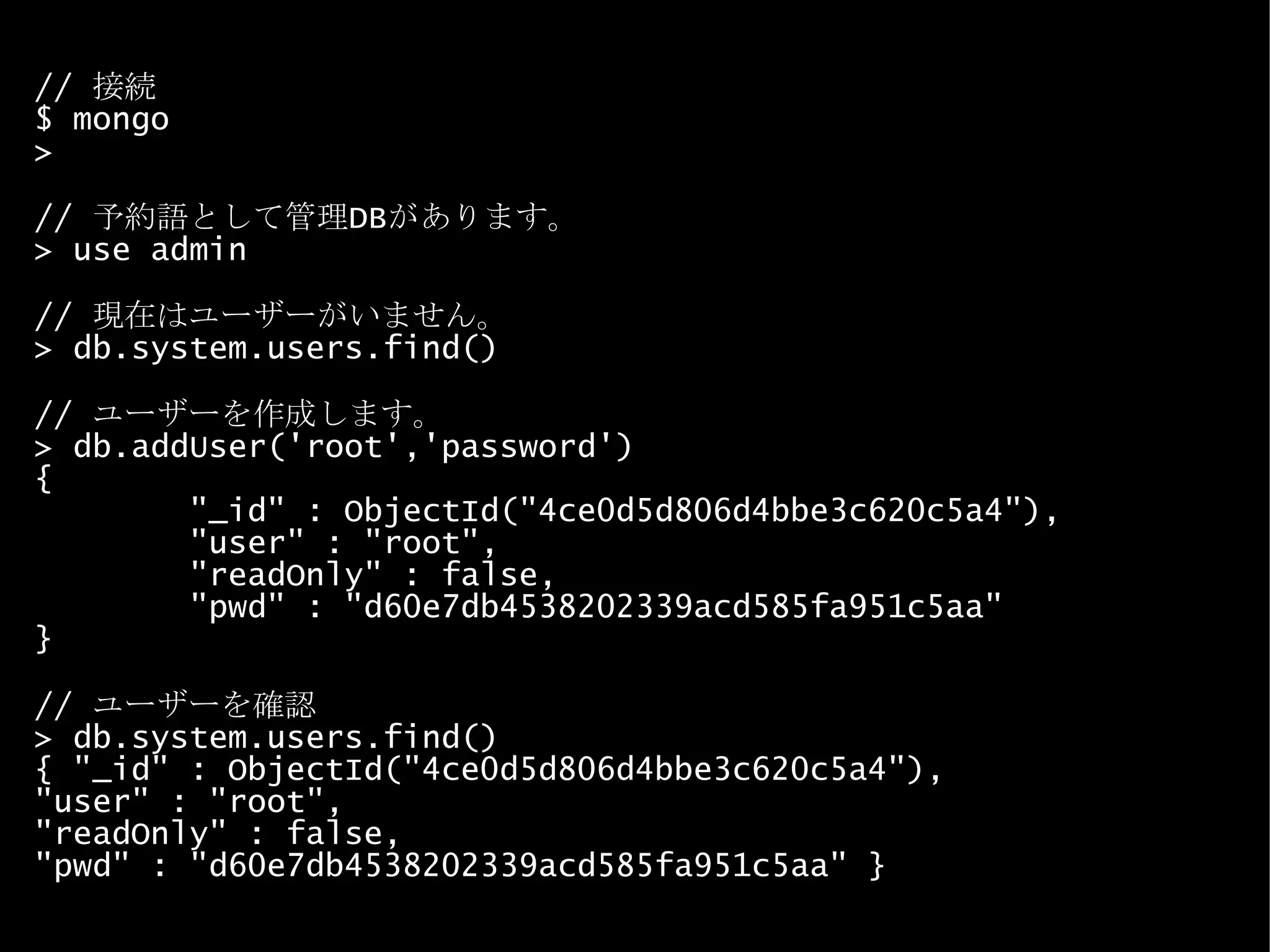 //  接続 $ mongo > //  予約語として管理 DB があります。 > use admin //  現在はユーザーがいません。 > db.system.users.find() //  ユーザーを作成します。 > db.addUser('root','password') { &quot;_id&quot; : ObjectId(&quot;4ce0d5d806d4bbe3c620c5a4&quot;), &quot;user&quot; : &quot;root&quot;, &quot;readOnly&quot; : false, &quot;pwd&quot; : &quot;d60e7db4538202339acd585fa951c5aa&quot; } //  ユーザーを確認 > db.system.users.find() { &quot;_id&quot; : ObjectId(&quot;4ce0d5d806d4bbe3c620c5a4&quot;),  &quot;user&quot; : &quot;root&quot;,  &quot;readOnly&quot; : false,  &quot;pwd&quot; : &quot;d60e7db4538202339acd585fa951c5aa&quot; } 