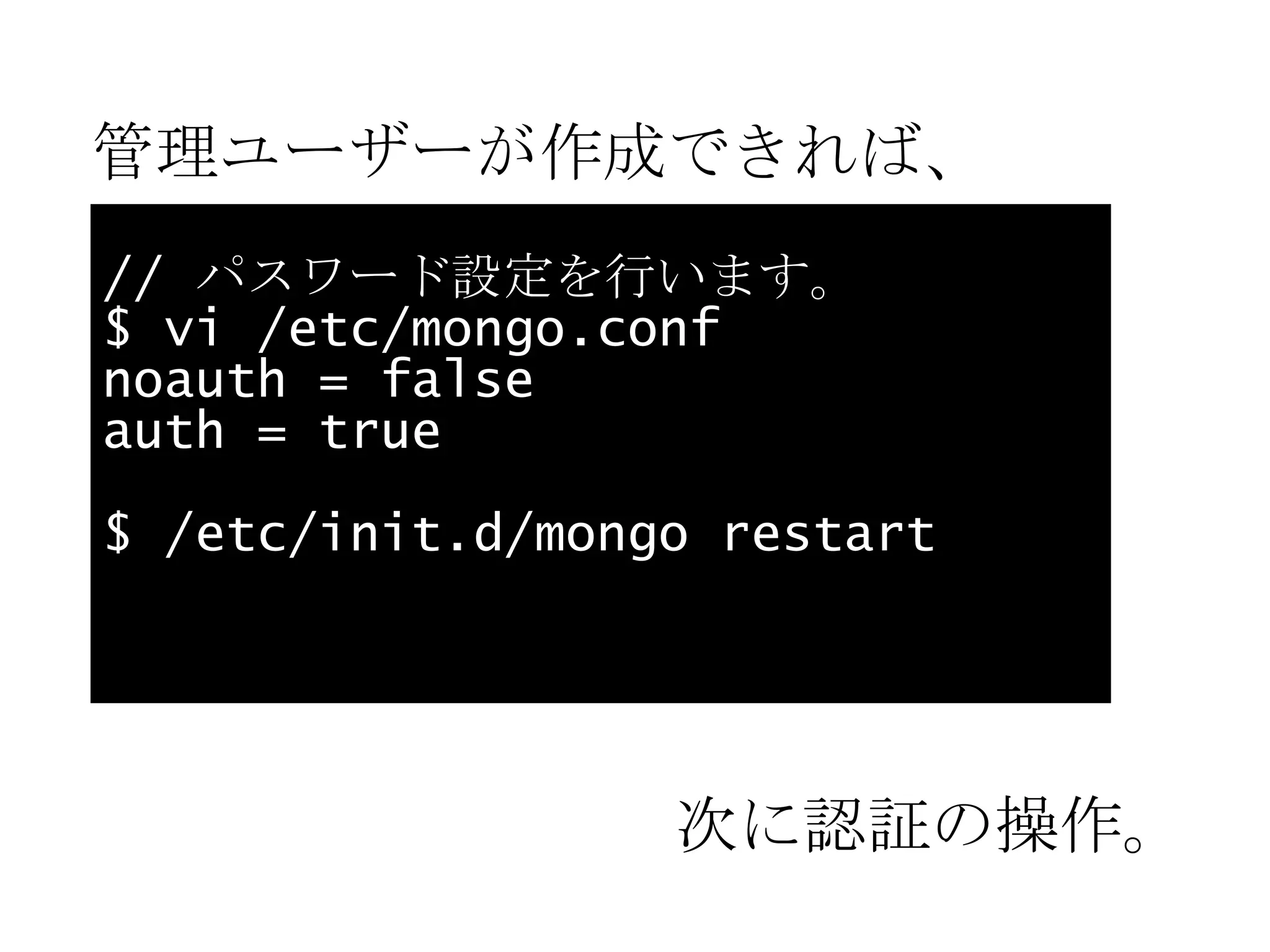 管理ユーザーが作成できれば、 //  パスワード設定を行います。 $ vi /etc/mongo.conf noauth = false auth = true $ /etc/init.d/mongo restart 次に認証の操作。 