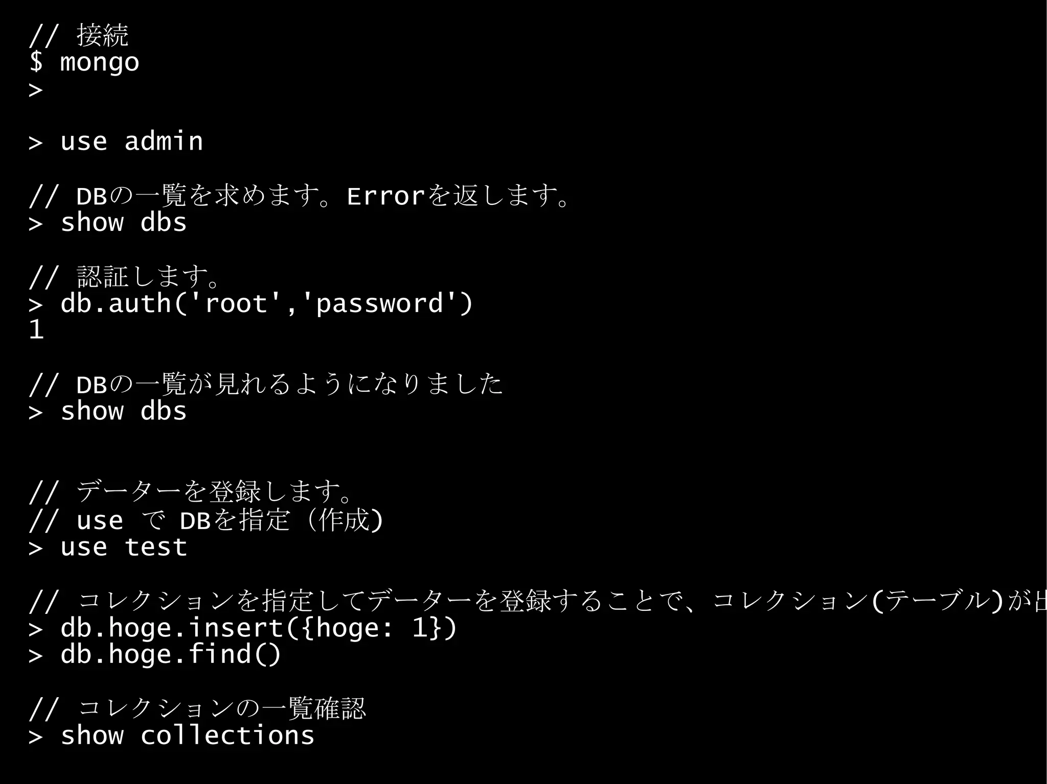 //  接続 $ mongo > > use admin // DB の一覧を求めます。 Error を返します。 > show dbs //  認証します。 > db.auth('root','password') 1 // DB の一覧が見れるようになりました > show dbs //  データーを登録します。 // use  で  DB を指定（作成 ) > use test //  コレクションを指定してデーターを登録することで、コレクション ( テーブル ) が出来ます。 > db.hoge.insert({hoge: 1}) > db.hoge.find() //  コレクションの一覧確認 > show collections 