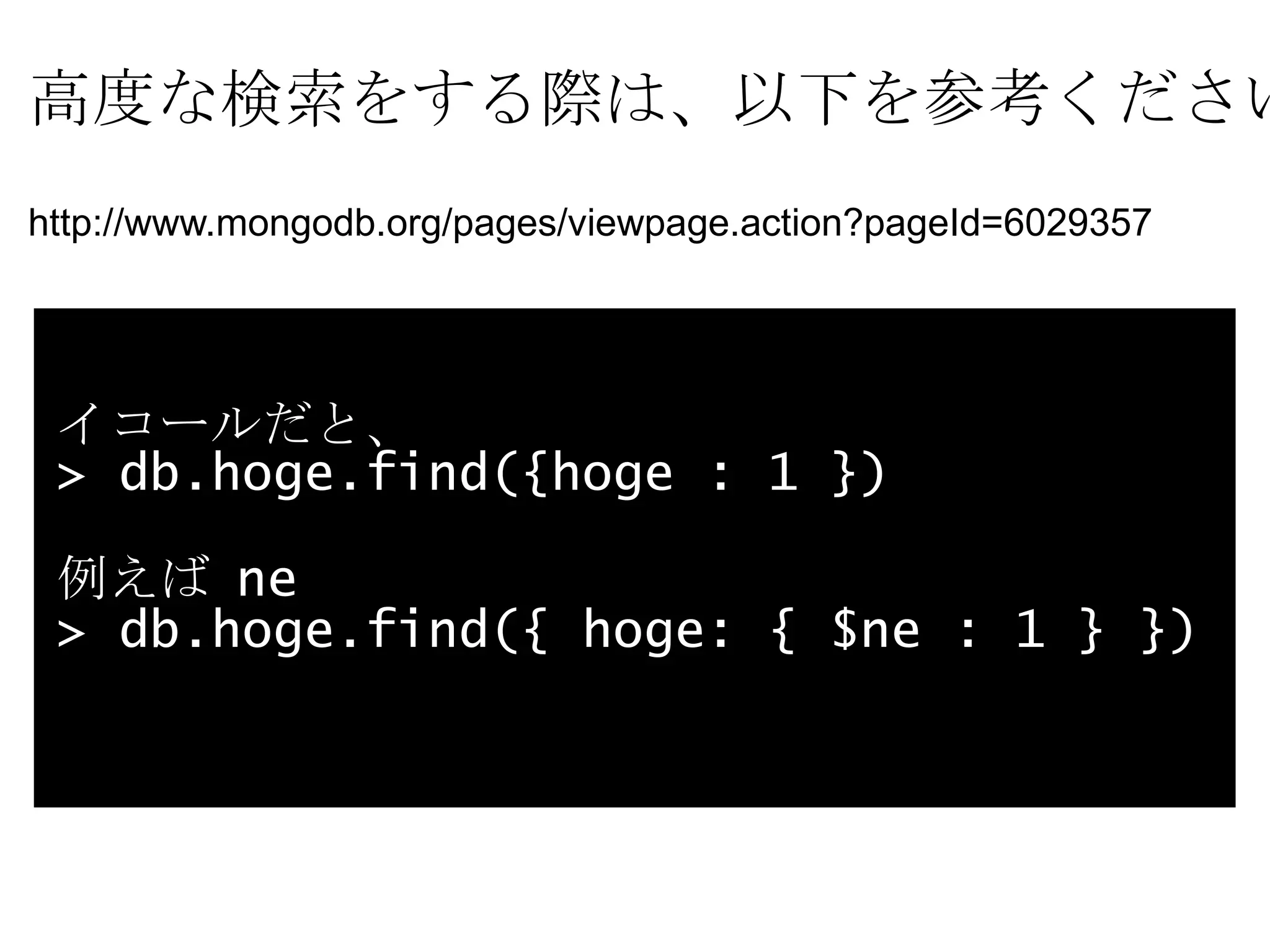 高度な検索をする際は、以下を参考ください。 http://www.mongodb.org/pages/viewpage.action?pageId=6029357 イコールだと、 > db.hoge.find({hoge : 1 })  例えば  ne  > db.hoge.find({ hoge: { $ne : 1 } }) 