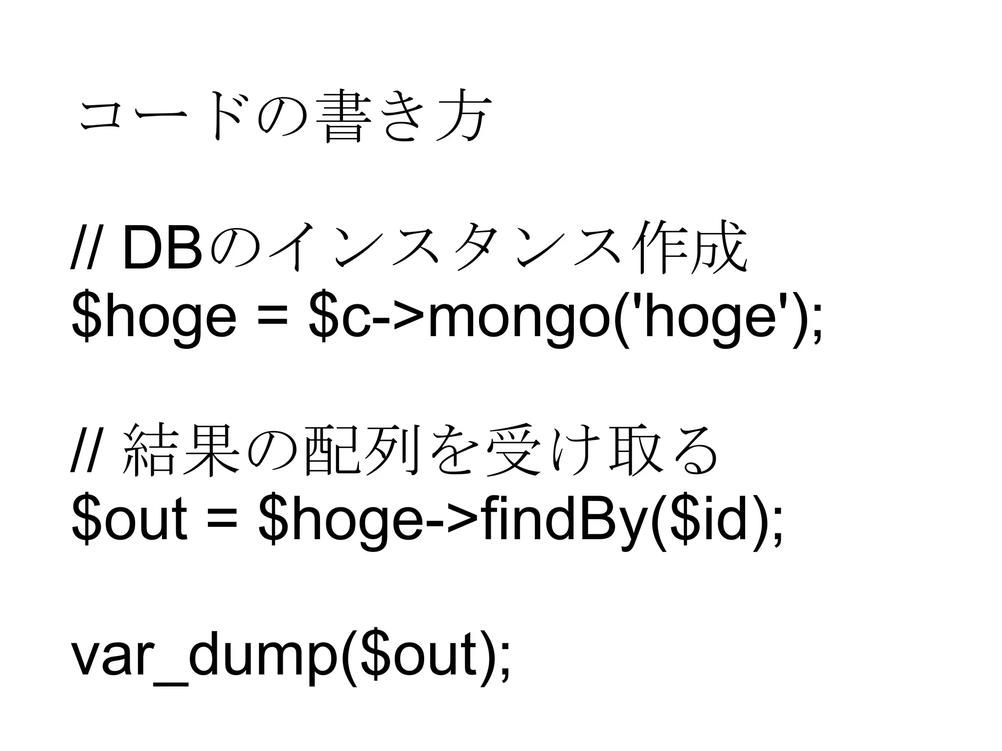 コードの書き方 // DB のインスタンス作成 $hoge = $c->mongo('hoge'); //  結果の配列を受け取る $out = $hoge->findBy($id); var_dump($out); 