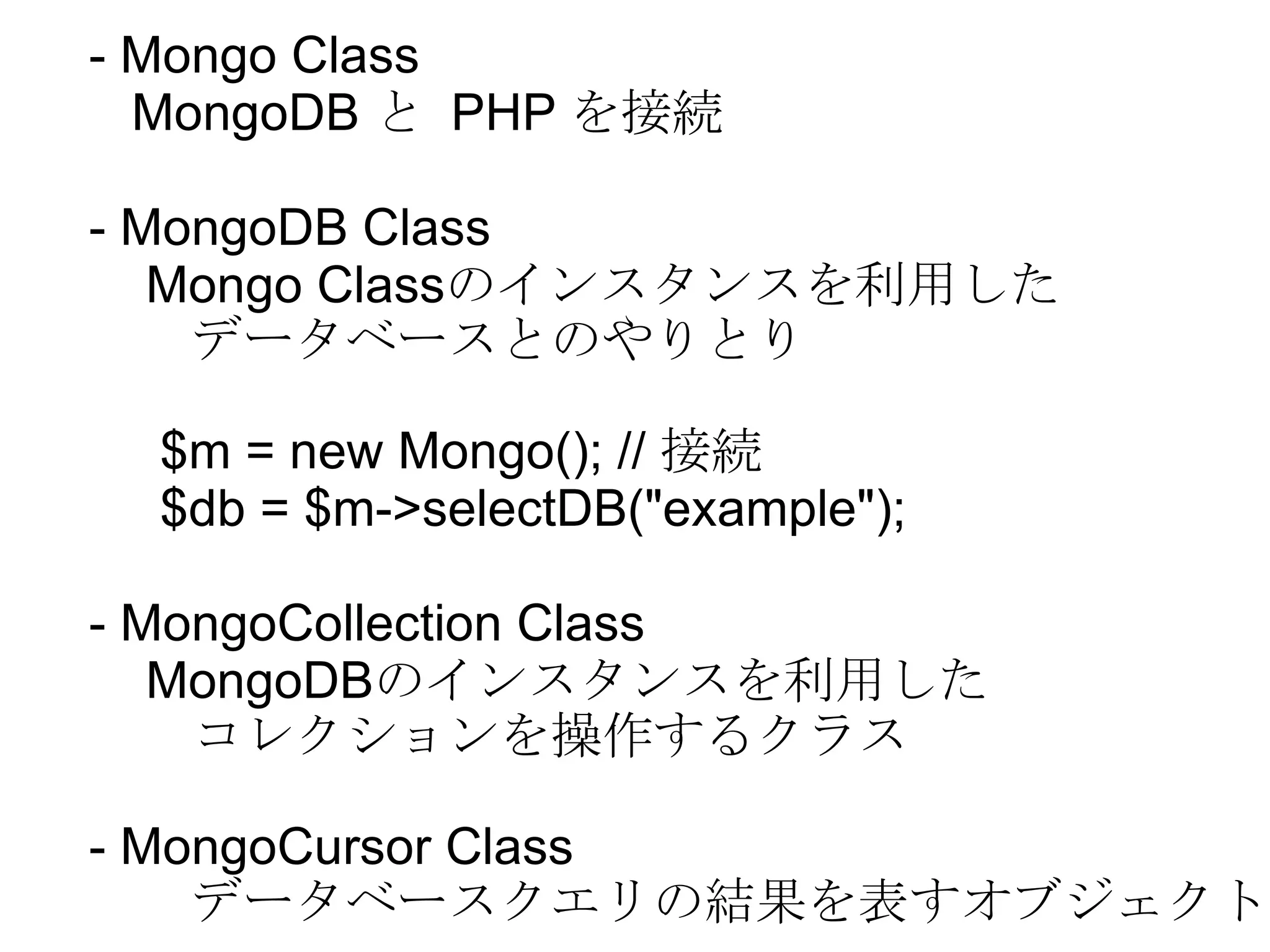- Mongo Class MongoDB  と  PHP  を接続 - MongoDB Class  Mongo Class のインスタンスを利用した データベースとのやりとり $m = new Mongo(); //  接続 $db = $m->selectDB(&quot;example&quot;); - MongoCollection Class MongoDB のインスタンスを利用した コレクションを操作するクラス - MongoCursor Class データベースクエリの結果を表すオブジェクト 