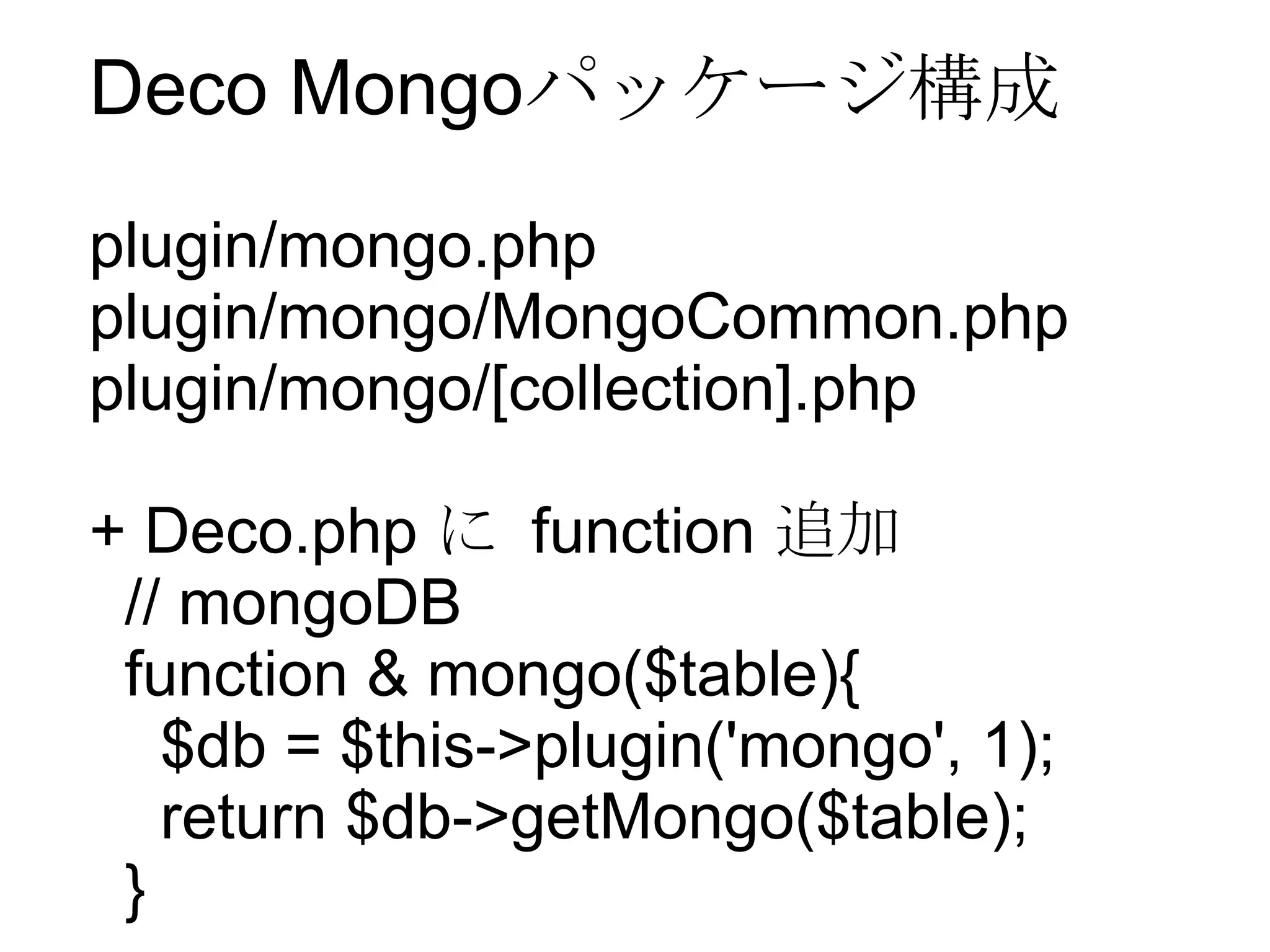 Deco Mongo パッケージ構成 plugin/mongo.php plugin/mongo/MongoCommon.php plugin/mongo/[collection].php + Deco.php  に  function  追加 // mongoDB function & mongo($table){ $db = $this->plugin('mongo', 1); return $db->getMongo($table); } 