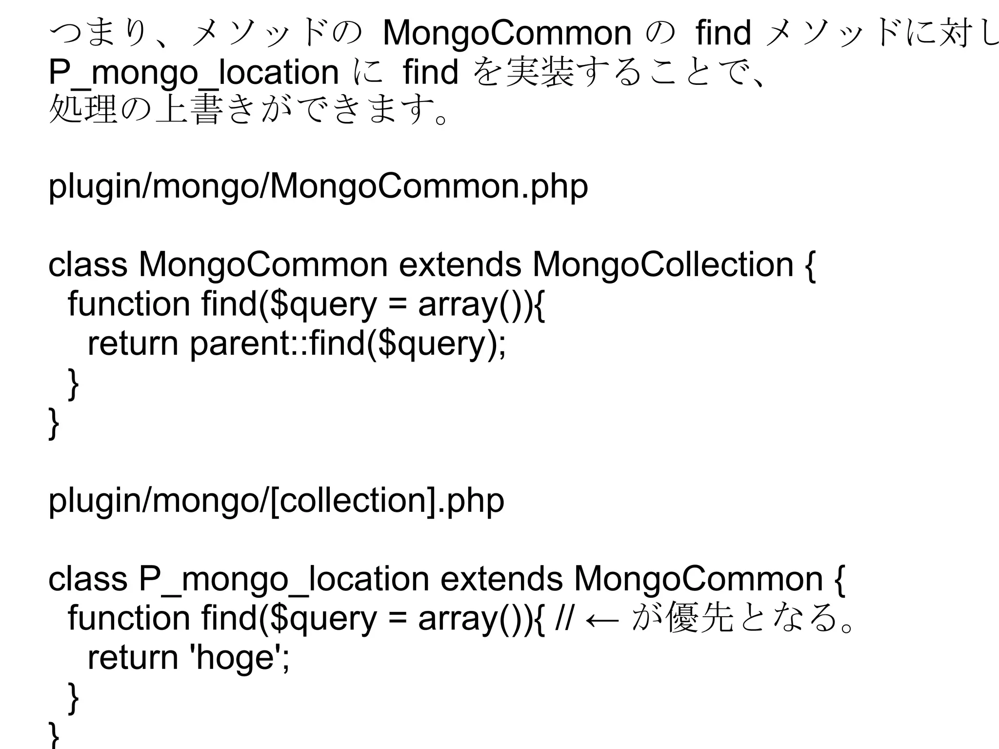 つまり、メソッドの  MongoCommon  の  find  メソッドに対し、 P_mongo_location  に  find  を実装することで、 処理の上書きができます。 plugin/mongo/MongoCommon.php class MongoCommon extends MongoCollection { function find($query = array()){ return parent::find($query); } } plugin/mongo/[collection].php class P_mongo_location extends MongoCommon { function find($query = array()){ // ←  が優先となる。 return 'hoge'; } } 