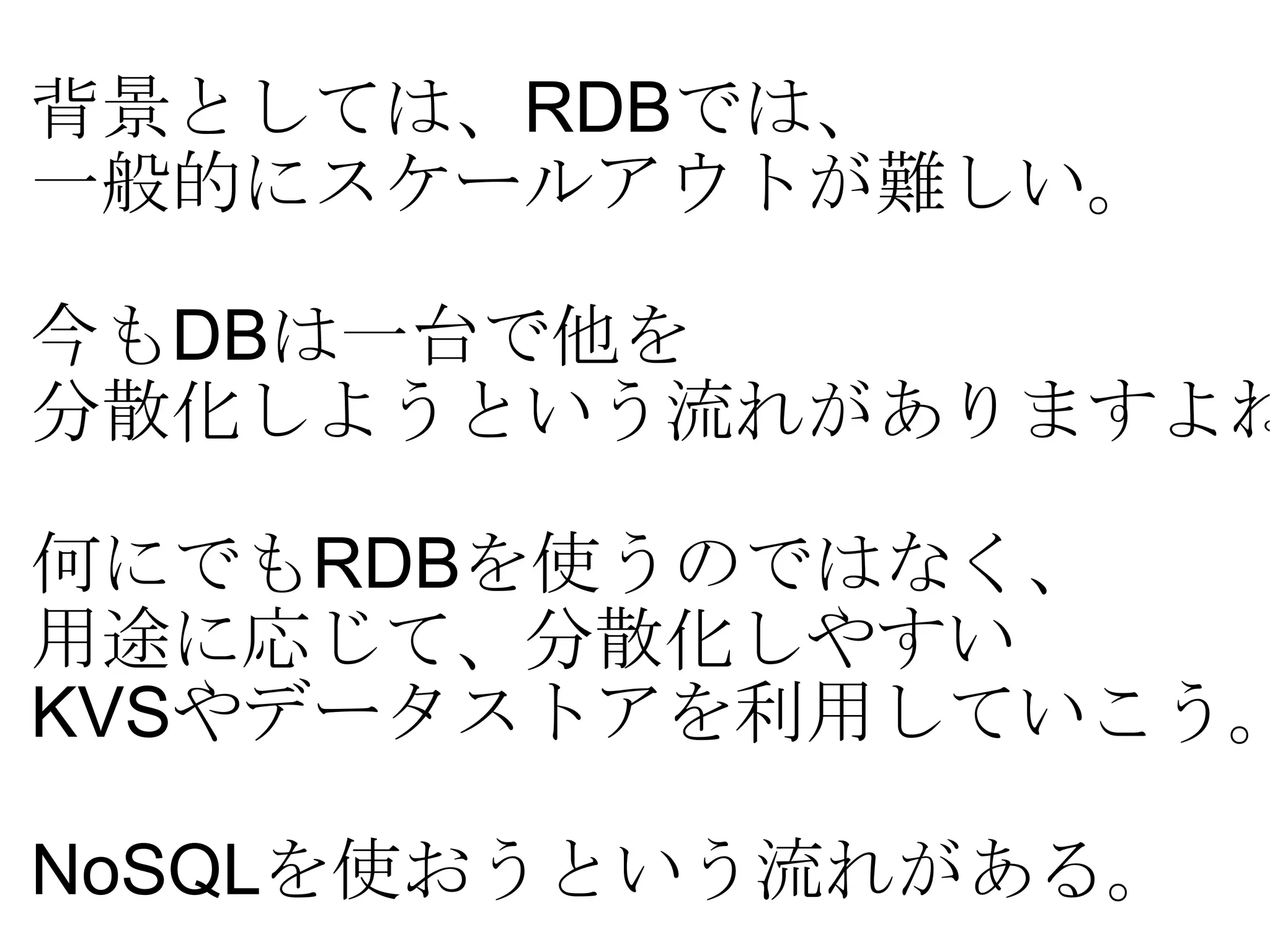 背景としては、 RDB では、 一般的にスケールアウトが難しい。 今も DB は一台で他を 分散化しようという流れがありますよね？ 何にでも RDB を使うのではなく、 用途に応じて、分散化しやすい KVS やデータストアを利用していこう。 NoSQL を使おうという流れがある。 