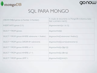 SQL PARA MONGO
                                                   A criação de documento no MongoDB é dinamica, basta
CREATE TABLE gonow (a Number, b Number);
                                                   fazer o primeiro insert()

INSERT INTO gonow (1,1);                           db.gonow.insert({a: 1, b: 1})

SELECT * FROM gonow;                               db.gonow.ﬁnd({})

SELECT * FROM gonow WHERE sobrenome = ‘Avelino’;   db.gonow.ﬁnd({‘sobrenome’: ‘Avelino’})

SELECT * FROM gonow ORDER BY sobrenome;            db.gonow.ﬁnd({}).sort({sobrenome:1})

SELECT * FROM gonow WHERE a < 1;                   db.gonow.ﬁnd({a: {$gt:1}})

SELECT * FROM gonow WHERE a > 1;                   db.gonow.ﬁnd({a: {$lt:1}})

SELECT * FROM gonow LIMIT 1;                       db.gonow.ﬁnd({}).limit(1)
 