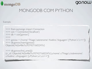 MONGODB COM PYTHON

Exemplo


  >>> from pymongo import Connection
  >>> con = Connection(‘localhost’)
  >>> db = con[‘gonow’]
  >>>
  >>> gonow = {‘nome’: ‘Thiago’,‘sobrenome’: ‘Avelino’, ‘linguagem’: [‘Python’,’c’,’c++’]}
  >>> db.gonow.insert(gonow)
  ObjectId(‘4d2e48e7cc9374271b02247a’)

  >>> db.gonow.ﬁnd_one({})
  {u‘_id’: ObjectId(‘4d2e48e7cc9374271b02247a’),u‘nome’: u‘Thiago’,u‘sobrenome’:
  u‘Avelino’, u‘linguagem’: [u‘Python’,u’c’,u’c++’]}
 