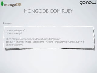 MONGODB COM RUBY

Exemplo


  require 'rubygems'
  require 'mongo'

  db = Mongo::Connection.new("localhost").db("gonow")
  gonow = {‘nome’: ‘Thiago’,‘sobrenome’: ‘Avelino’, ‘linguagem’: [‘Python’,’c’,’c++’]}
  db.insert(gonow)
 