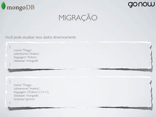 MIGRAÇÃO

Você pode atualizar seus dados dinamicamente

  {
      ‘nome’: ‘Thiago’,
      ‘sobrenome’: ‘Avelino’,
      ‘linguagem’: ‘Python’,
      ‘database’: ‘mongodb’
  }




  {
      ‘nome’: ‘Thiago’,
      ‘sobrenome’: ‘Avelino’,
      ‘linguagem’: [‘Python’,’c’,’c++’],
      ‘database’: ‘mongodb’,
      ‘empresa’: ‘gonow’
  }
 