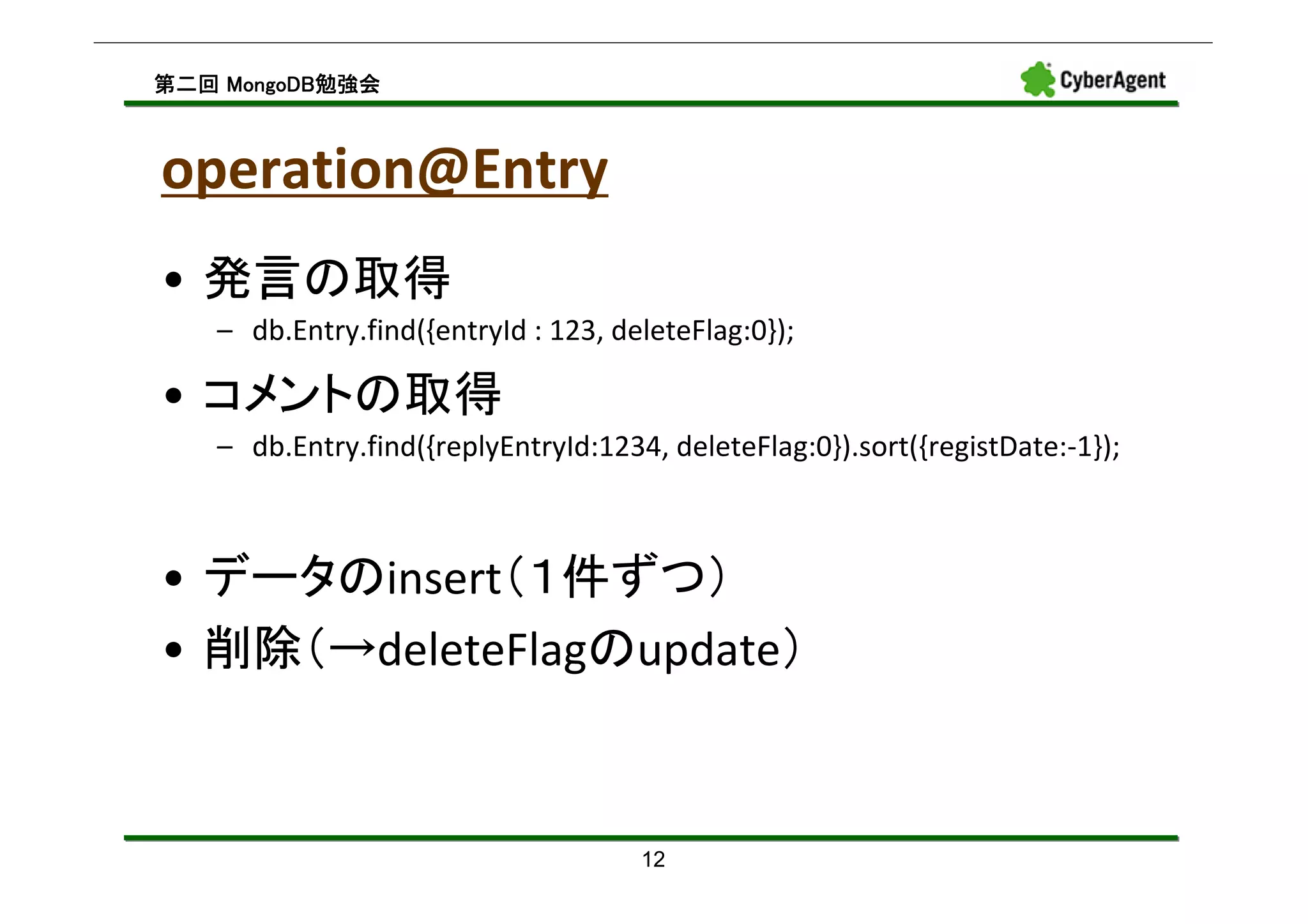 MongoDB勉強会
第二回 MongoDB勉強会



operation@Entry
• 発言の取得
   – db.Entry.find({entryId : 123, deleteFlag:0});

• コメントの取得
   – db.Entry.find({replyEntryId:1234, deleteFlag:0}).sort({registDate:-1});



• データのinsert（１件ずつ）
• 削除（→deleteFlagのupdate）



                                     12
 