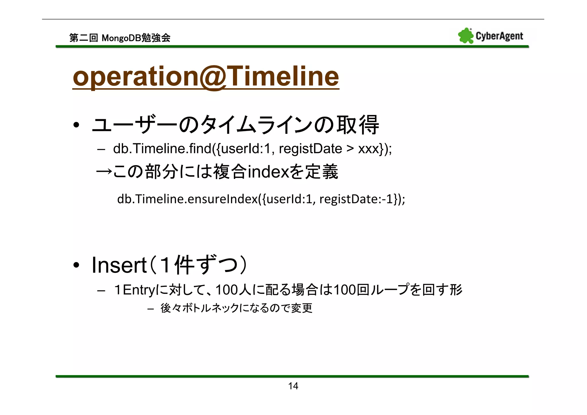 MongoDB勉強会
第二回 MongoDB勉強会



operation@Timeline
• ユーザーのタイムラインの取得
   – db.Timeline.find({userId:1, registDate > xxx});
   →この部分には複合indexを定義
      db.Timeline.ensureIndex({userId:1, registDate:-1});



• Insert（１件ずつ）
   – １Entryに対して、100人に配る場合は100回ループを回す形
           – 後々ボトルネックになるので変更




                                    14
 