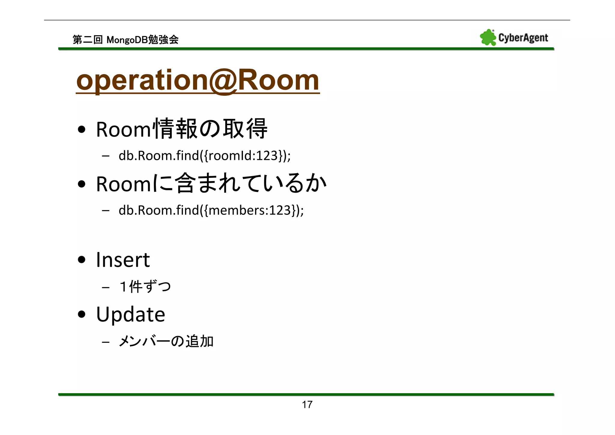 MongoDB勉強会
第二回 MongoDB勉強会



operation@Room
• Room情報の取得
   – db.Room.find({roomId:123});

• Roomに含まれているか
   – db.Room.find({members:123});


• Insert
   – １件ずつ

• Update
   – メンバーの追加



                                   17
 