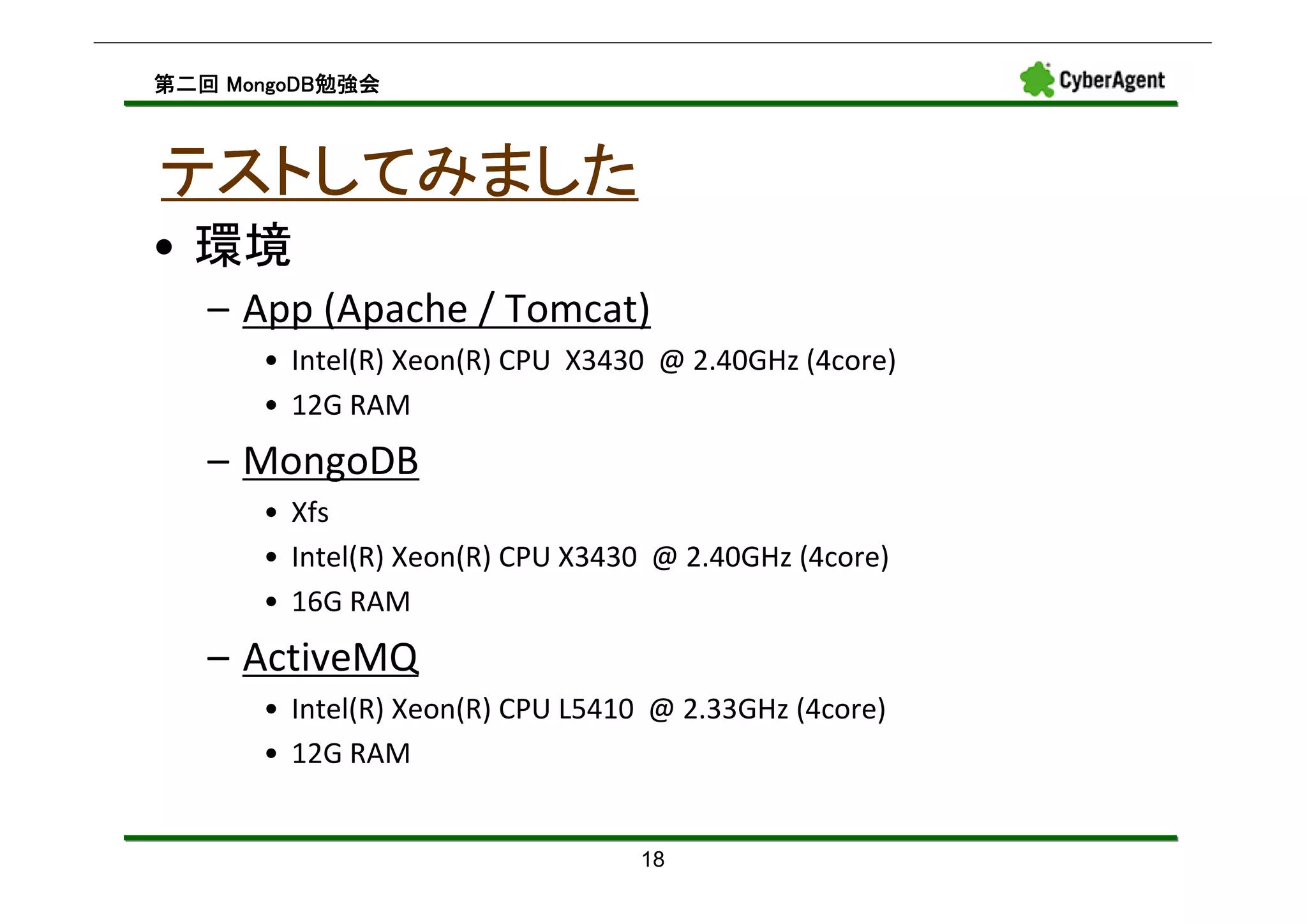 MongoDB勉強会
第二回 MongoDB勉強会



テストしてみました
• 環境
   – App (Apache / Tomcat)
      • Intel(R) Xeon(R) CPU X3430 @ 2.40GHz (4core)
      • 12G RAM
   – MongoDB
      • Xfs
      • Intel(R) Xeon(R) CPU X3430 @ 2.40GHz (4core)
      • 16G RAM
   – ActiveMQ
      • Intel(R) Xeon(R) CPU L5410 @ 2.33GHz (4core)
      • 12G RAM


                                 18
 
