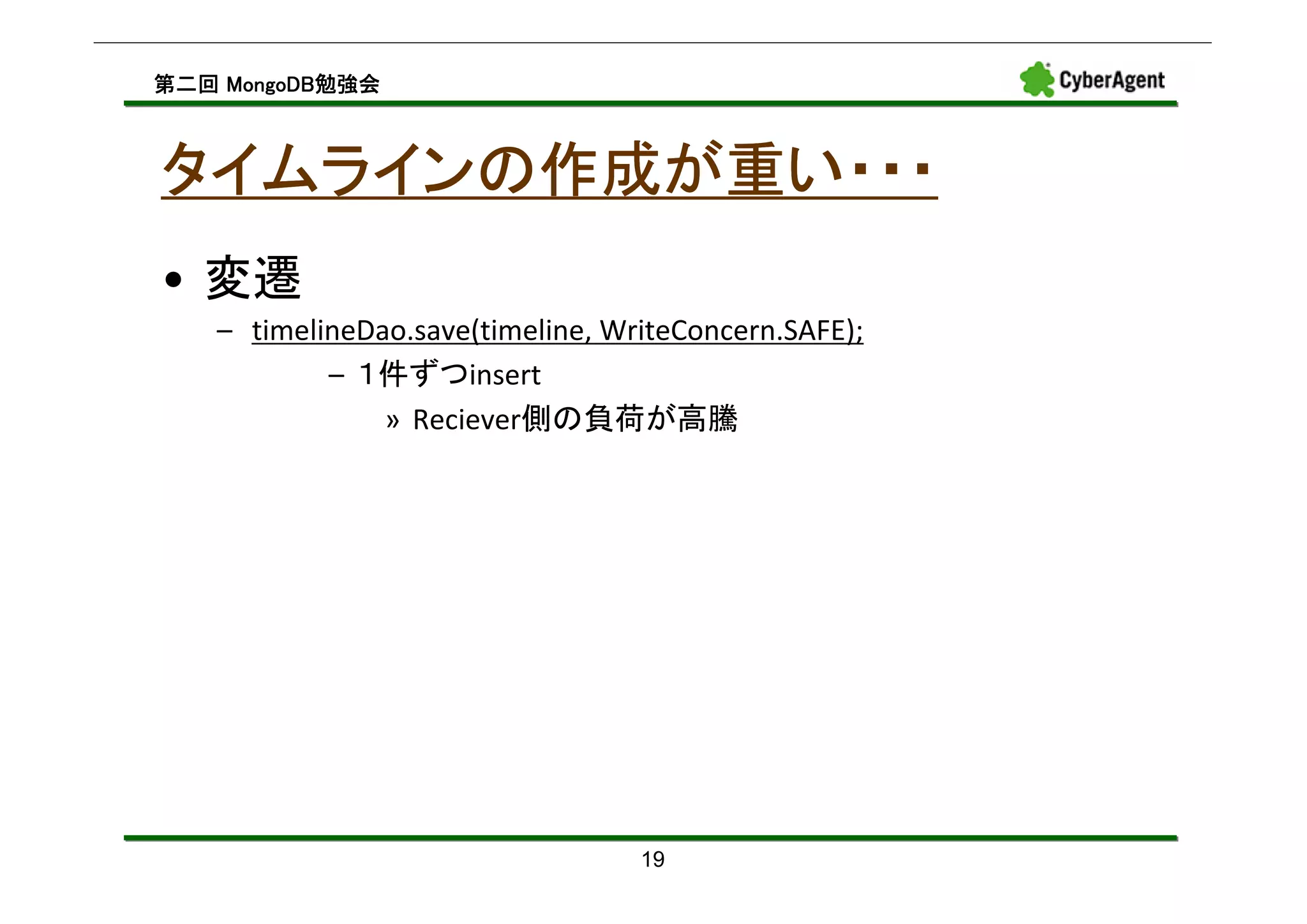 MongoDB勉強会
第二回 MongoDB勉強会



タイムラインの作成が重い・・・
• 変遷
   – timelineDao.save(timeline, WriteConcern.SAFE);
           – １件ずつinsert
               » Reciever側の負荷が高騰




                                  19
 