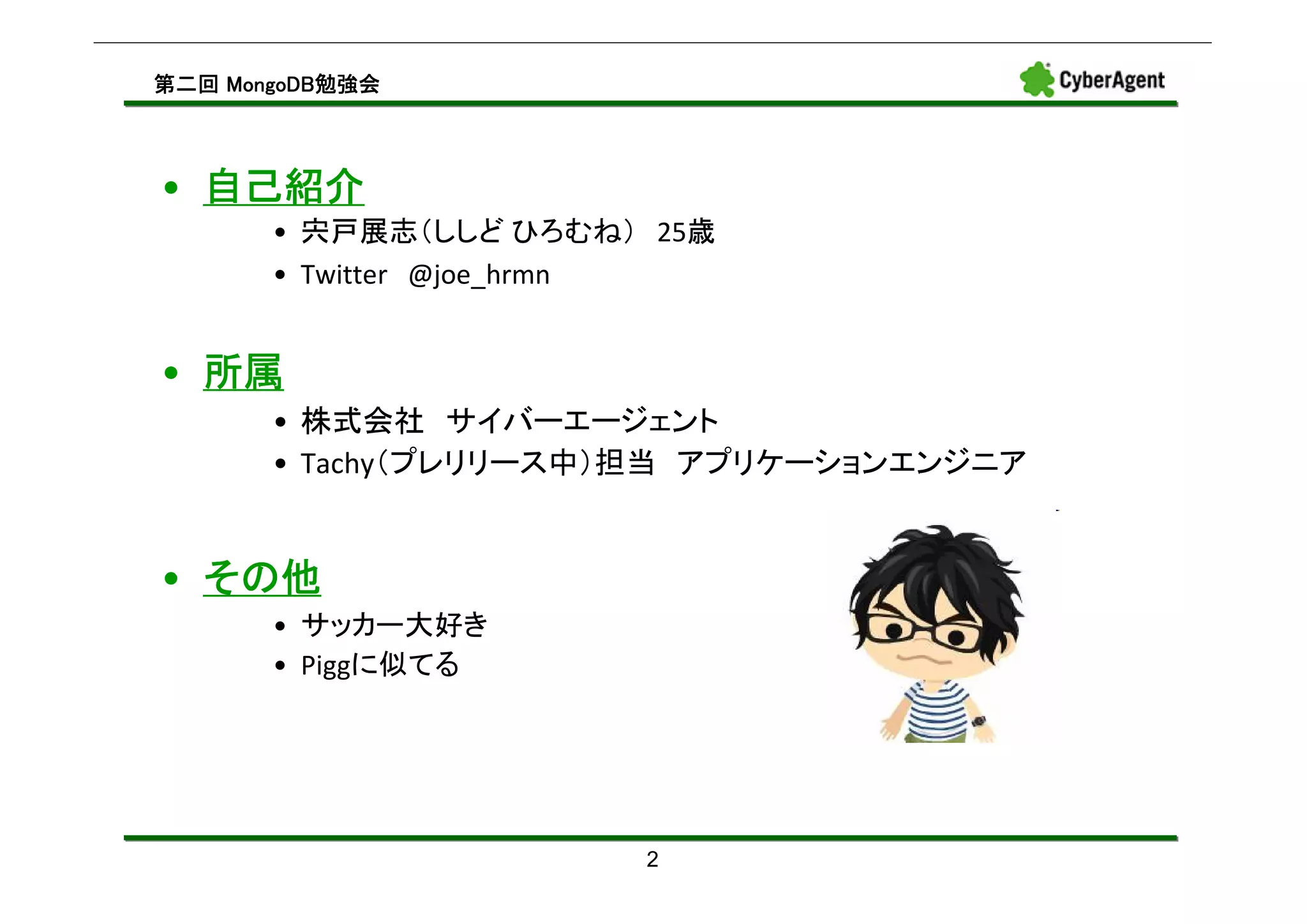 MongoDB勉強会
第二回 MongoDB勉強会



• 自己紹介
       • 宍戸展志（ししど ひろむね） 25歳
       • Twitter @joe_hrmn


• 所属
       • 株式会社 サイバーエージェント
       • Tachy（プレリリース中）担当 アプリケーションエンジニア


• その他
       • サッカー大好き
       • Piggに似てる




                       2
 