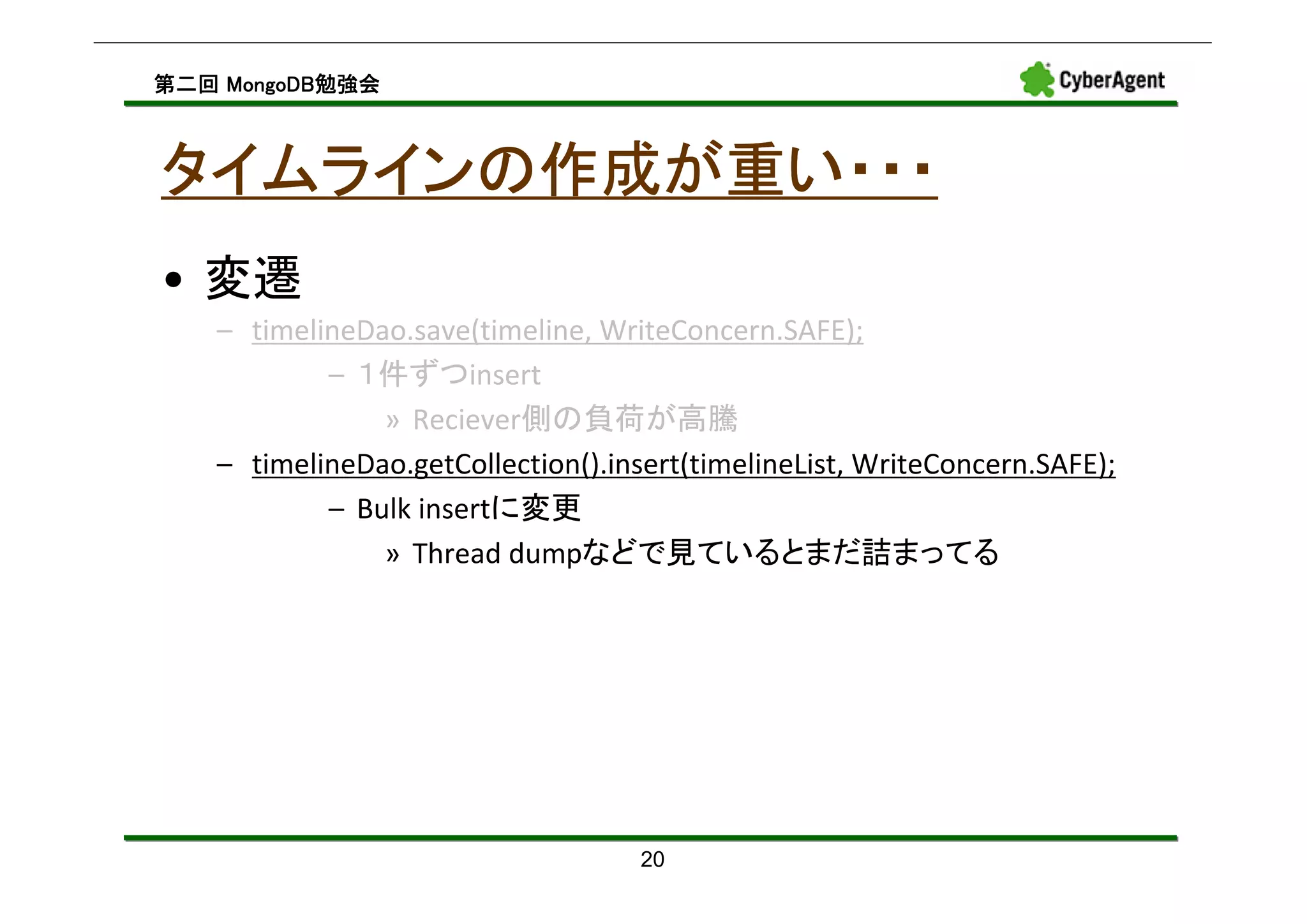 MongoDB勉強会
第二回 MongoDB勉強会



タイムラインの作成が重い・・・
• 変遷
   – timelineDao.save(timeline, WriteConcern.SAFE);
           – １件ずつinsert
               » Reciever側の負荷が高騰
   – timelineDao.getCollection().insert(timelineList, WriteConcern.SAFE);
           – Bulk insertに変更
               » Thread dumpなどで見ているとまだ詰まってる




                                    20
 