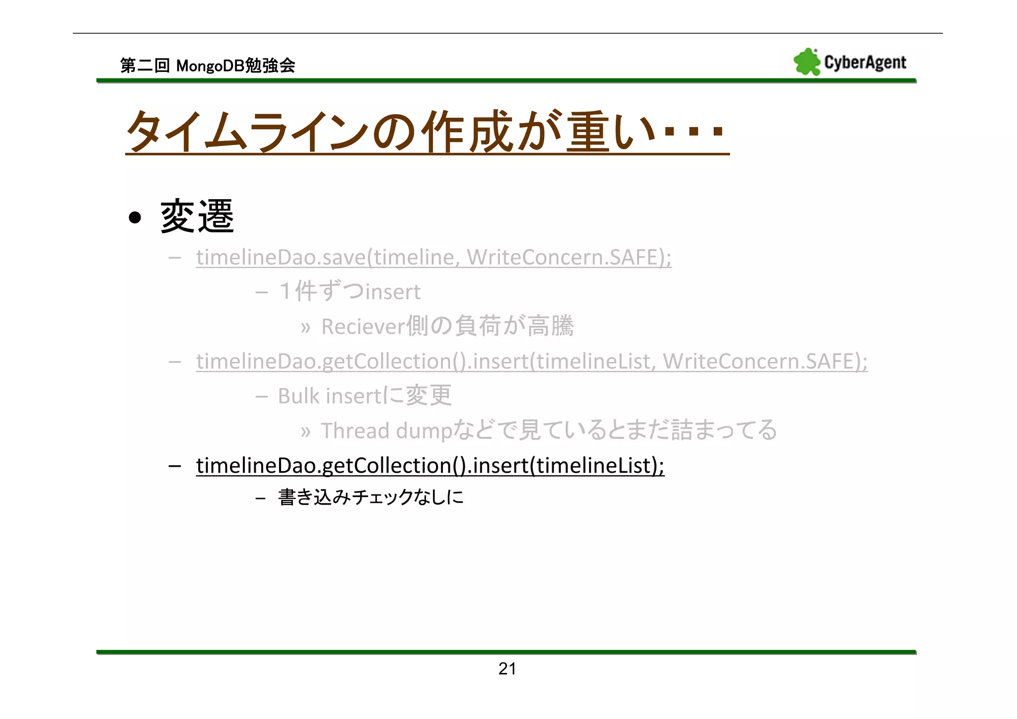 MongoDB勉強会
第二回 MongoDB勉強会



タイムラインの作成が重い・・・
• 変遷
   – timelineDao.save(timeline, WriteConcern.SAFE);
           – １件ずつinsert
               » Reciever側の負荷が高騰
   – timelineDao.getCollection().insert(timelineList, WriteConcern.SAFE);
           – Bulk insertに変更
               » Thread dumpなどで見ているとまだ詰まってる
   – timelineDao.getCollection().insert(timelineList);
           – 書き込みチェックなしに




                                    21
 