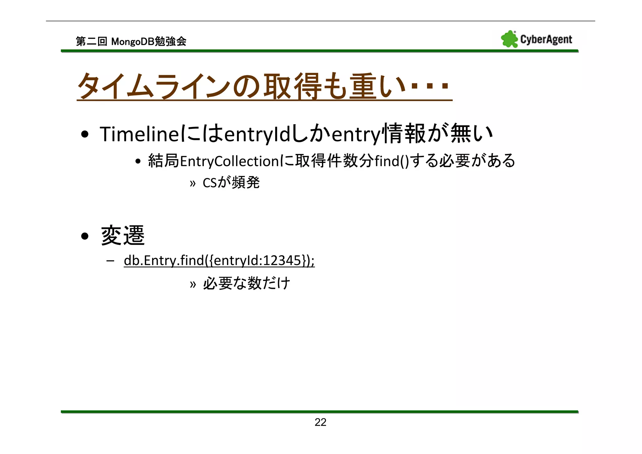 MongoDB勉強会
第二回 MongoDB勉強会



タイムラインの取得も重い・・・
• TimelineにはentryIdしかentry情報が無い
       • 結局EntryCollectionに取得件数分find()する必要がある
                 » CSが頻発


• 変遷
   – db.Entry.find({entryId:12345});
                 » 必要な数だけ




                                   22
 