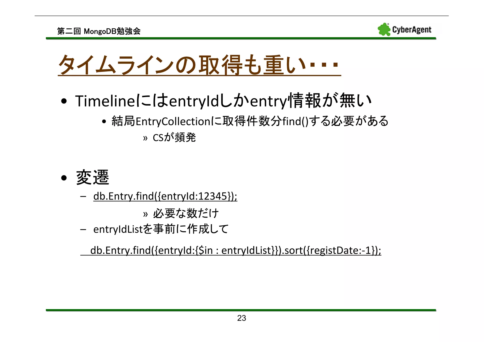 MongoDB勉強会
第二回 MongoDB勉強会



タイムラインの取得も重い・・・
• TimelineにはentryIdしかentry情報が無い
       • 結局EntryCollectionに取得件数分find()する必要がある
                 » CSが頻発


• 変遷
   – db.Entry.find({entryId:12345});
                » 必要な数だけ
   – entryIdListを事前に作成して
     db.Entry.find({entryId:{$in : entryIdList}}).sort({registDate:-1});




                                      23
 
