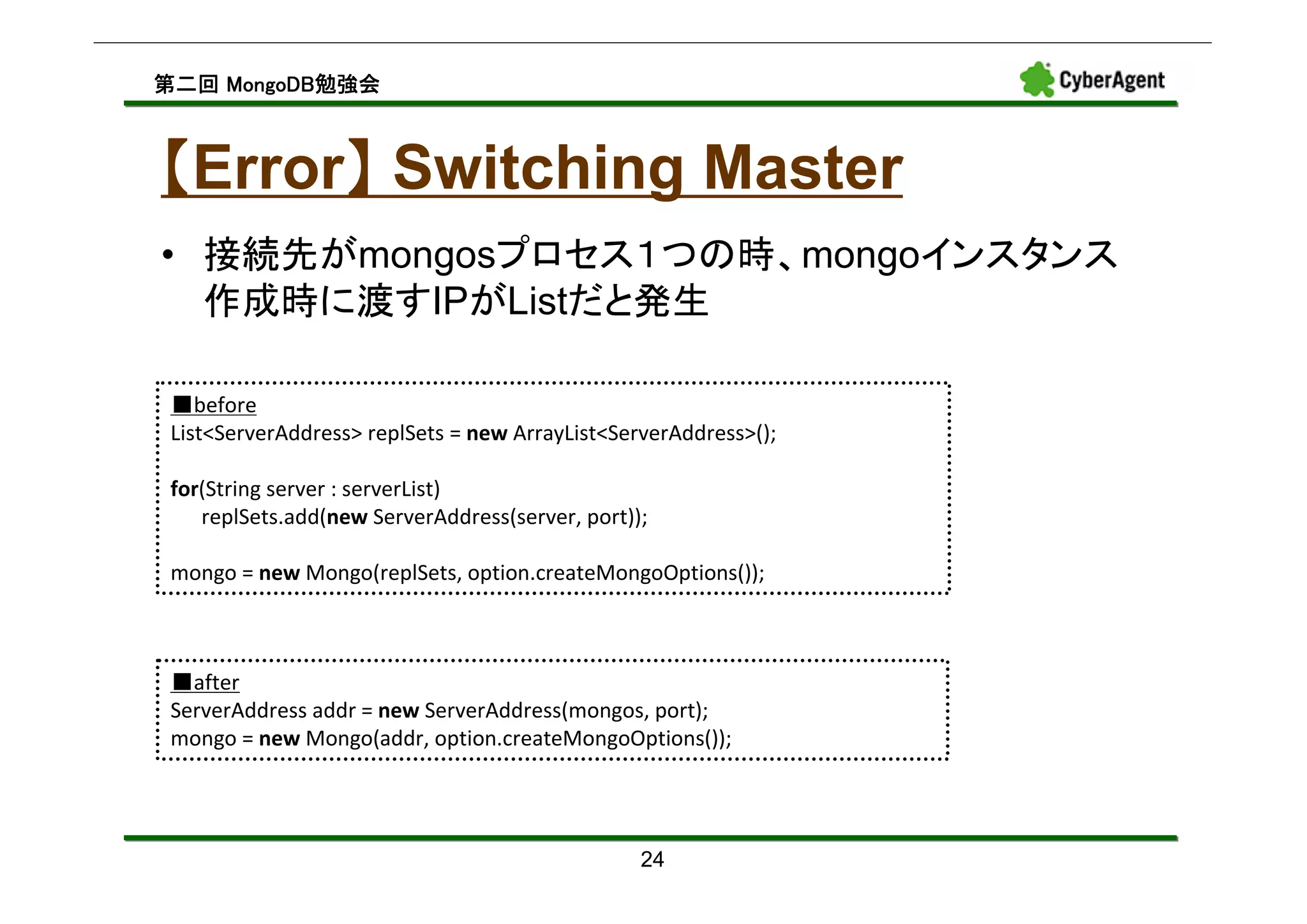 MongoDB勉強会
第二回 MongoDB勉強会



【Error】 Switching Master
      】
• 接続先がmongosプロセス１つの時、mongoインスタンス
  作成時に渡すIPがListだと発生

 ■before
 List<ServerAddress> replSets = new ArrayList<ServerAddress>();

 for(String server : serverList)
    replSets.add(new ServerAddress(server, port));

 mongo = new Mongo(replSets, option.createMongoOptions());



 ■after
 ServerAddress addr = new ServerAddress(mongos, port);
 mongo = new Mongo(addr, option.createMongoOptions());




                                                 24
 