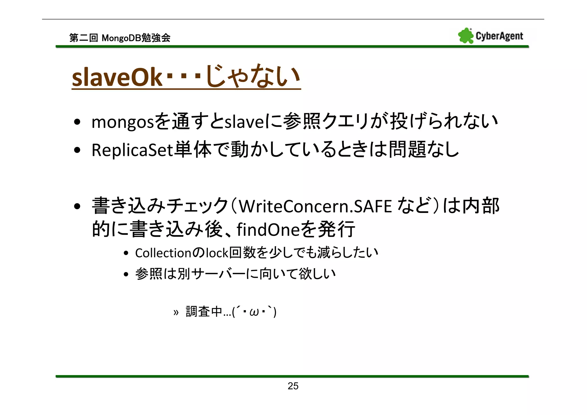MongoDB勉強会
第二回 MongoDB勉強会



       ・・・じゃない
slaveOk・・・じゃない
• mongosを通すとslaveに参照クエリが投げられない
• ReplicaSet単体で動かしているときは問題なし

• 書き込みチェック（WriteConcern.SAFE など）は内部
  的に書き込み後、findOneを発行
       • Collectionのlock回数を少しでも減らしたい
       • 参照は別サーバーに向いて欲しい

                 » 調査中…(´・ω・｀)




                                 25
 