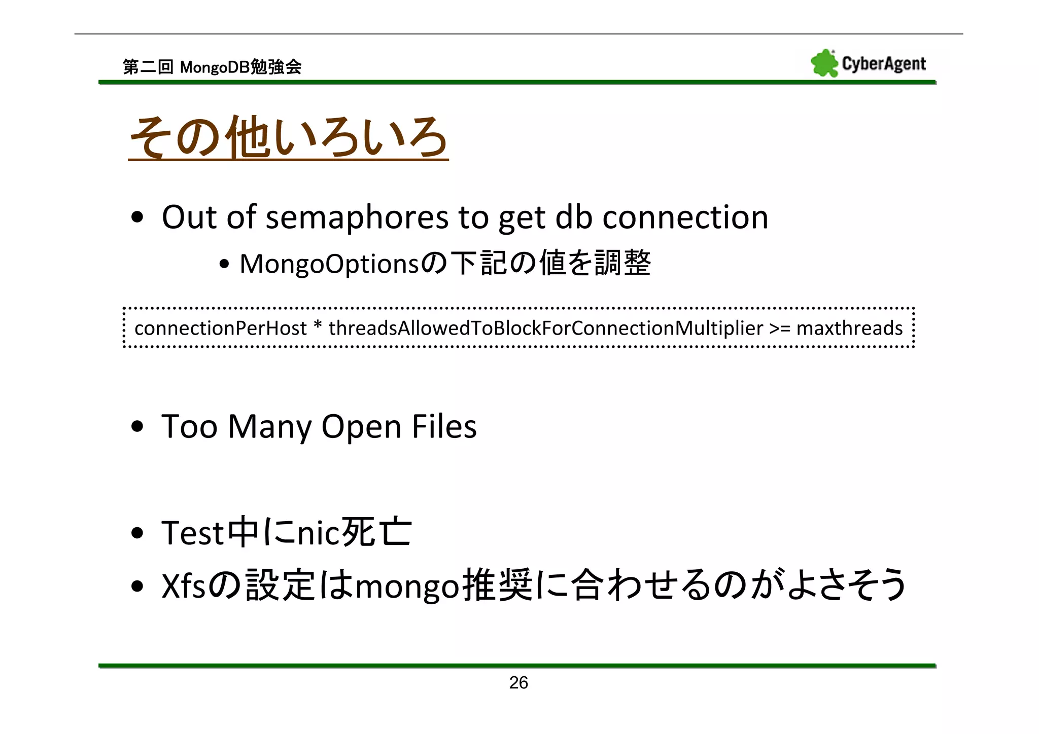 MongoDB勉強会
第二回 MongoDB勉強会



その他いろいろ
• Out of semaphores to get db connection
        • MongoOptionsの下記の値を調整

connectionPerHost * threadsAllowedToBlockForConnectionMultiplier >= maxthreads



• Too Many Open Files

• Test中にnic死亡
• Xfsの設定はmongo推奨に合わせるのがよさそう

                                      26
 