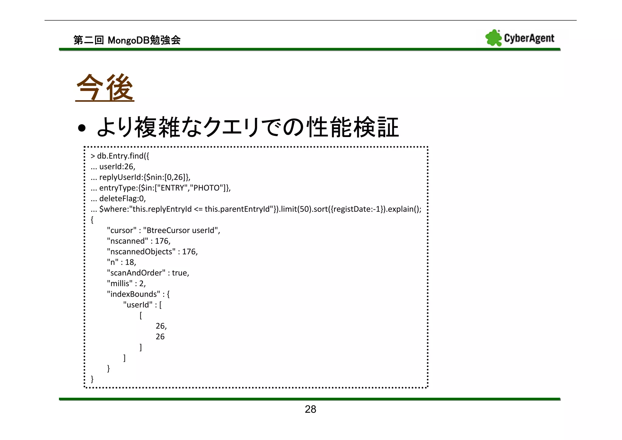 MongoDB勉強会
第二回 MongoDB勉強会




今後
• より複雑なクエリでの性能検証
  > db.Entry.find({
  ... userId:26,
  ... replyUserId:{$nin:[0,26]},
  ... entryType:{$in:["ENTRY","PHOTO"]},
  ... deleteFlag:0,
  ... $where:"this.replyEntryId <= this.parentEntryId"}).limit(50).sort({registDate:-1}).explain();
  {
        "cursor" : "BtreeCursor userId",
        "nscanned" : 176,
        "nscannedObjects" : 176,
        "n" : 18,
        "scanAndOrder" : true,
        "millis" : 2,
        "indexBounds" : {
             "userId" : [
                   [
                      26,
                      26
                   ]
             ]
        }
  }


                                                                28
 
