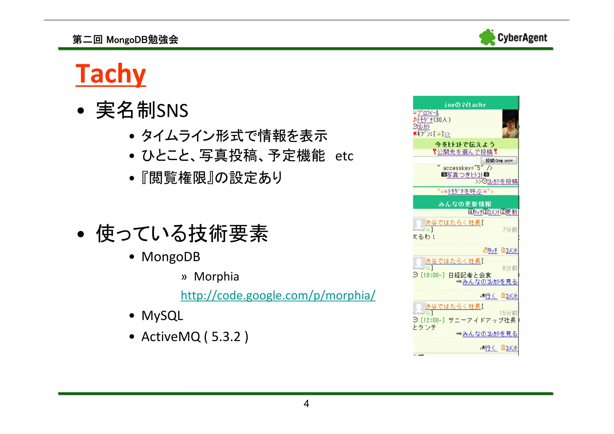 MongoDB勉強会
第二回 MongoDB勉強会


Tachy
• 実名制SNS
       • タイムライン形式で情報を表示
       • ひとこと、写真投稿、予定機能 etc
       • 『閲覧権限』の設定あり


• 使っている技術要素
       • MongoDB
                 » Morphia
                 http://code.google.com/p/morphia/
       • MySQL
       • ActiveMQ ( 5.3.2 )



                                     4
 