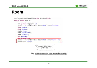 MongoDB勉強会
第二回 MongoDB勉強会



Room




                        Embedオブジェクトとして
                        Listを内部に保持



                 Ex) db.Room.findOne({members:26});



                                15
 