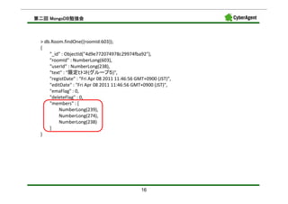 MongoDB勉強会
第二回 MongoDB勉強会



 > db.Room.findOne({roomId:603});
 {
     "_id" : ObjectId("4d9e772074978c29974fba92"),
     "roomId" : NumberLong(603),
     "userId" : NumberLong(238),
     "text" : "限定ﾋﾄｺﾄ(グループ５)",
     "registDate" : "Fri Apr 08 2011 11:46:56 GMT+0900 (JST)",
     "editDate" : "Fri Apr 08 2011 11:46:56 GMT+0900 (JST)",
     "emaFlag" : 0,
     "deleteFlag" : 0,
     "members" : [
         NumberLong(239),
         NumberLong(274),
         NumberLong(238)
     ]
 }




                                                16
 