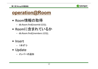 MongoDB勉強会
第二回 MongoDB勉強会



operation@Room
• Room情報の取得
   – db.Room.find({roomId:123});

• Roomに含まれているか
   – db.Room.find({members:123});


• Insert
   – １件ずつ

• Update
   – メンバーの追加



                                   17
 