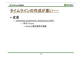 MongoDB勉強会
第二回 MongoDB勉強会



タイムラインの作成が重い・・・
• 変遷
   – timelineDao.save(timeline, WriteConcern.SAFE);
           – １件ずつinsert
               » Reciever側の負荷が高騰




                                  19
 