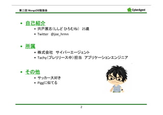 MongoDB勉強会
第二回 MongoDB勉強会



• 自己紹介
       • 宍戸展志（ししど ひろむね） 25歳
       • Twitter @joe_hrmn


• 所属
       • 株式会社 サイバーエージェント
       • Tachy（プレリリース中）担当 アプリケーションエンジニア


• その他
       • サッカー大好き
       • Piggに似てる




                       2
 