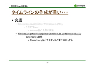 MongoDB勉強会
第二回 MongoDB勉強会



タイムラインの作成が重い・・・
• 変遷
   – timelineDao.save(timeline, WriteConcern.SAFE);
           – １件ずつinsert
               » Reciever側の負荷が高騰
   – timelineDao.getCollection().insert(timelineList, WriteConcern.SAFE);
           – Bulk insertに変更
               » Thread dumpなどで見ているとまだ詰まってる




                                    20
 