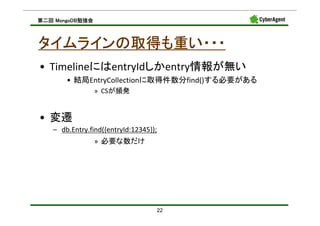 MongoDB勉強会
第二回 MongoDB勉強会



タイムラインの取得も重い・・・
• TimelineにはentryIdしかentry情報が無い
       • 結局EntryCollectionに取得件数分find()する必要がある
                 » CSが頻発


• 変遷
   – db.Entry.find({entryId:12345});
                 » 必要な数だけ




                                   22
 