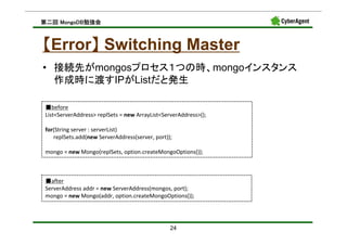 MongoDB勉強会
第二回 MongoDB勉強会



【Error】 Switching Master
      】
• 接続先がmongosプロセス１つの時、mongoインスタンス
  作成時に渡すIPがListだと発生

 ■before
 List<ServerAddress> replSets = new ArrayList<ServerAddress>();

 for(String server : serverList)
    replSets.add(new ServerAddress(server, port));

 mongo = new Mongo(replSets, option.createMongoOptions());



 ■after
 ServerAddress addr = new ServerAddress(mongos, port);
 mongo = new Mongo(addr, option.createMongoOptions());




                                                 24
 