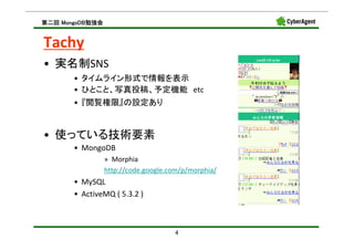 MongoDB勉強会
第二回 MongoDB勉強会


Tachy
• 実名制SNS
       • タイムライン形式で情報を表示
       • ひとこと、写真投稿、予定機能 etc
       • 『閲覧権限』の設定あり


• 使っている技術要素
       • MongoDB
                 » Morphia
                 http://code.google.com/p/morphia/
       • MySQL
       • ActiveMQ ( 5.3.2 )



                                     4
 